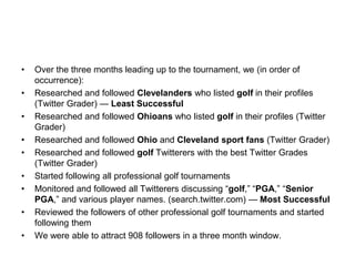 Over the three months leading up to the tournament, we (in order of occurrence):Researched and followed Clevelanders who listed golf in their profiles (Twitter Grader) — Least SuccessfulResearched and followed Ohioans who listed golf in their profiles (Twitter Grader)Researched and followed Ohio and Cleveland sport fans (Twitter Grader)Researched and followed golfTwitterers with the best Twitter Grades (Twitter Grader)Started following all professional golf tournamentsMonitored and followed all Twitterers discussing “golf,” “PGA,” “Senior PGA,” and various player names. (search.twitter.com) — Most SuccessfulReviewed the followers of other professional golf tournaments and started following themWe were able to attract 908 followers in a three month window.