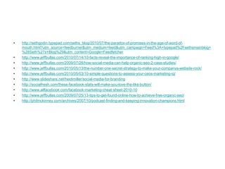 http://sethgodin.typepad.com/seths_blog/2010/07/the-paradox-of-promises-in-the-age-of-word-of-mouth.html?utm_source=feedburner&utm_medium=feed&utm_campaign=Feed%3A+typepad%2Fsethsmainblog+%28Seth%27s+Blog%29&utm_content=Google+Feedfetcherhttp://www.jeffbullas.com/2010/07/14/10-facts-reveal-the-importance-of-ranking-high-in-google/http://www.jeffbullas.com/2009/07/28/how-social-media-can-help-organic-seo-2-case-studies/http://www.jeffbullas.com/2010/05/13/the-number-one-secret-strategy-to-make-your-companys-website-rock/http://www.jeffbullas.com/2010/05/03/10-simple-questions-to-assess-your-ceos-marketing-iq/http://www.slideshare.net/heidimiller/social-media-for-brandinghttp://socialfresh.com/these-facebook-stats-will-make-you-love-the-like-button/http://www.allfacebook.com/facebook-marketing-cheat-sheet-2010-10http://www.jeffbullas.com/2009/07/25/13-tips-to-get-found-online-how-to-achieve-free-organic-seo/http://philmckinney.com/archives/2007/10/podcast-finding-and-keeping-innovation-champions.html