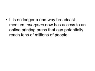 It is no longer a one-way broadcast medium, everyone now has access to an online printing press that can potentially reach tens of millions of people. 