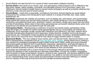Social Objects can take the form of a myriad of other conversation catalysts including…Earned media is the result of our owned, paid, and participatory media programs and is reflected in the blog posts, tweets, status updates, comments, and ultimately actions of our consumers, peers, and influencers. Earned media is ideally linked to owned media campaigns as well as proactive initiatives that attempt to incite viral and word of mouth activity.Owned Media – media that is essentially, controlled by the brand. Owned objects are social objects produced by the company and introduced to each network in a variety of formats, text, video, audio, experiences, etc.Paid Media represents the visibility we purchase, such as display ads, paid search, and sponsorships. When paired with owned and earned media programs, paid media serves as a hub for complementing, reinforcing, and polishing brand voice, directives, mission, and stature. While many argue over the future and fate of advertising, what’s clear is that online paid presences can benefit initiatives where action and experiences are defined and promoted through the click path.Participatory Media – Representing an extension of earned and owned media, participatory media takes the shape of a hosted hub where brand representatives and our communities can interact and collaborate. Go-to examples usually include Dell’s IdeaStorm and Starbuck’s “My Idea” network which resemble branded wikis designed to elicit responses, dictate direction, establish community-focused governances, etc. Participatory media equalizes the balance of power, providing a dedicated platform the gives voice to the consumer and a channel for their ideas to trigger transformation or change.Sponsored Media - This new category fuses owned, paid, and earned media. Sponsored media is one that is championed by companies such as Izea, MyLikes, Ad.ly, Twittad, among others and is creating a new medium for packaging messages through trusted voices within highly visible and social channels. Sponsored media can take the form of paid tweets, blog posts, appearances, and featured objects on targeted profiles. And, whether you agree or disagree with the idea, the reality is that they work and they seem to benefit all parties involved, from brand to paid affiliates to their communitiesBusinesses are presented with a unique moment in time through interactive technologies to directly capture the attention of their audiences and ultimately stakeholders, through the creation, propagation, and connection of these social objects. However, access to new, expansive, and dynamic platforms does not guarantee our ability to earn and captivate audiences. Our ability to connect and reconnect is driven by our understanding of the unique needs and requirements of those consumers defining our markets and our mastery of the tools and services that form parallel contextual networks.