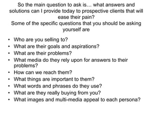 So the main question to ask is… what answers and solutions can I provide today to prospective clients that will ease their pain?Some of the specific questions that you should be asking yourself areWho are you selling to? What are their goals and aspirations? What are their problems? What media do they rely upon for answers to their problems? How can we reach them? What things are important to them? What words and phrases do they use? What are they really buying from you? What images and multi-media appeal to each persona? 