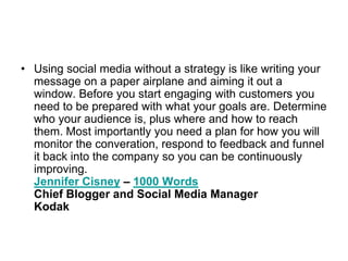 Using social media without a strategy is like writing your message on a paper airplane and aiming it out a window. Before you start engaging with customers you need to be prepared with what your goals are. Determine who your audience is, plus where and how to reach them. Most importantly you need a plan for how you will monitor the converation, respond to feedback and funnel it back into the company so you can be continuously improving.Jennifer Cisney – 1000 WordsChief Blogger and Social Media ManagerKodak