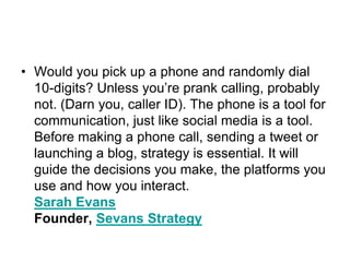 Would you pick up a phone and randomly dial 10-digits? Unless you’re prank calling, probably not. (Darn you, caller ID). The phone is a tool for communication, just like social media is a tool. Before making a phone call, sending a tweet or launching a blog, strategy is essential. It will guide the decisions you make, the platforms you use and how you interact.Sarah EvansFounder, Sevans Strategy