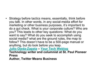 Strategy before tactics means, essentially, think before you talk. In other words, in any social-media effort for marketing or other business purposes, it’s important to do a gut check. What is your corporate culture? Who are you? This leads to other key questions: What do you want to say? What do you seek to accomplish using social media? what are the ground rules, the map to follow? This doesn’t have to be a 500-page manual or anything, but do look before you leap.Julio Ojeda-Zapata – Your Tech WeblogTechnology writer and columnist at St. Paul Pioneer PressAuthor, Twitter Means Business
