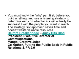 You must know the “why” part first, before you build anything, and use a listening strategy to determine early on what tactics will actually be successful with the people you want to reach. The strategy first approach saves time and doesn’t waste valuable resources.Deirdre Breakenridge – Juicy Bits BlogPresident, Executive Director of CommunicationsMango! Creative JuiceCo-Author, Putting the Public Back in Public Relations & PR 2.0