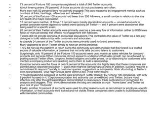 73 percent of Fortune 100 companies registered a total of 540 Twitter accounts. About three-quarters (76 percent) of those accounts did not post tweets very often. More than half (52 percent) were not actively engaged (This was measured by engagement metrics such as numbers of links, hashtags, references and retweets.) 50 percent of the Fortune 100 accounts had fewer than 500 followers, a small number in relation to the size and reach of a major corporation. 15 percent were inactive; of those,11 percent were merely placeholder accounts — unused accounts to protect corporate names against so-called brand-jacking on Twitter — and 4 percent were abandoned after being used for a specific event. 26 percent of their Twitter accounts were primarily used as a one-way flow of information (either by RSSnews feeds or manual tweets) that offered no engagement with followers. Tweets did not provide opinions or encourage discussions.This contradicts the value of Twitter as a two-way dialogue to build relationships with customers and advocates. A sizeable 24 percent of the Twitter accounts were primarily used for brand awareness. Many appeared to be on Twitter simply to have an online presence. They did not use the platform to reach out to the community and demonstrate that their brand is a trusted source of valuable information, a business that not only talks but also listens to customers. Surprisingly, only 16 percent of the Fortune 100 accounts were used mainly as sales vehicles for company products and services.Other companies did not appear to understand that sales growth can be achieved by posting special Twitter offers, coupons, limited bargains and sales prices, or by searching for customers who mention a company product and reaching out to them to build a relationship. Customer service was the focus of only 9 percent of the accounts; it is highly likely that these companies are worried about corporate reputation — posts that might be damaging to a brand.In addition, success requires a commitment to respond “quickly to customer queries, suggestions or complaints. Note: According to Twitter’s own best practices, “your reply should come within a day, if not within hours”.“Thought leadership appeared to be the least prominent Twitter strategy by Fortune 100 companies, with only 8 percent focused on it. Corporate reputation and authority can be extended onto Twitter, but are most effective only after thought leadership is demonstrated in newspapers, trade publications or recognized by analysts and bloggers. This I think demonstrates the blog and website as your  “home base” and Twitter as your one of your “Outposts” Finally, another 14 percent of accounts were used for other reasons such as recruitment or employee-specific information, or their accounts were locked and not visible.These companies were unable to build relationships with interested communities. 
