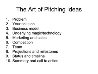 The Art of Pitching Ideas Problem Your solution Business model Underlying magic/technology Marketing and sales Competition Team Projections and milestones Status and timeline Summary and call to action 