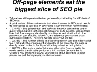 Off-page elements eat the biggest slice of SEO pie Take a look at the pie chart below, generously provided by Rand Fishkin of SEOmoz: A quick review of the chart reveals that when it comes to SEO, what people do in response to your site on other sites is way more than half the battle:  23.87% – The general trust and authority that your domain has due to quality incoming links is the largest indicator of SEO success. Google treats links that flow into your site steadily over time as an indication that other people trust your site, find value in it, and reference your content as an authoritative citation. Therefore, Google trusts your site too.  22.33% – The number of links to a specific page on your site matters a lot too. That’s why the engagement and quality of the content of the page is directly related to the probability of attracting natural incoming links.  20.26% – The anchor text of links from other sites (anchor text is the words used in the clickable portion of a link) matters because this is Google’s way of finding out what your page is about according to other people, not just the keywords you choose to use. 