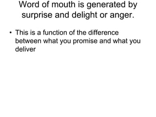 Word of mouth is generated by surprise and delight or anger. This is a function of the difference between what you promise and what you deliver 