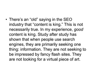 There’s an “old” saying in the SEO industry that “content is king.” This is not necessarily true. In my experience, good content is king. Study after study has shown that when people use search engines, they are primarily seeking one thing: information. They are not seeking to be impressed by fancy flash sites. They are not looking for a virtual piece of art. 