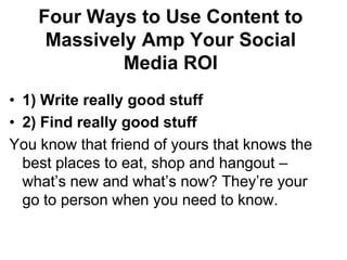 Four Ways to Use Content to Massively Amp Your Social Media ROI1) Write really good stuff2) Find really good stuffYou know that friend of yours that knows the best places to eat, shop and hangout – what’s new and what’s now? They’re your go to person when you need to know.