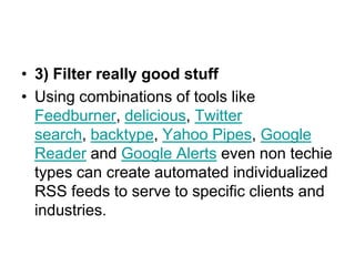 3) Filter really good stuffUsing combinations of tools like Feedburner, delicious, Twitter search, backtype, Yahoo Pipes, Google Reader and Google Alerts even non techie types can create automated individualized RSS feeds to serve to specific clients and industries. 