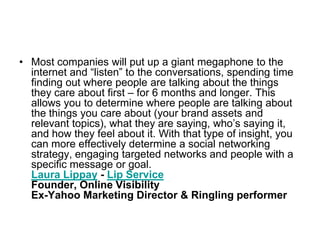 • Most companies will put up a giant megaphone to the
  internet and ―listen‖ to the conversations, spending time
  finding out where people are talking about the things
  they care about first – for 6 months and longer. This
  allows you to determine where people are talking about
  the things you care about (your brand assets and
  relevant topics), what they are saying, who‘s saying it,
  and how they feel about it. With that type of insight, you
  can more effectively determine a social networking
  strategy, engaging targeted networks and people with a
  specific message or goal.
  Laura Lippay - Lip Service
  Founder, Online Visibility
  Ex-Yahoo Marketing Director & Ringling performer
 