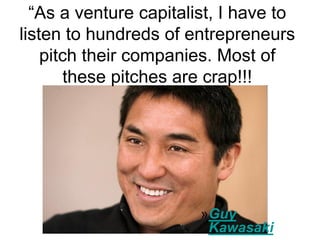 ―As a venture capitalist, I have to
listen to hundreds of entrepreneurs
    pitch their companies. Most of
        these pitches are crap!!!




               •




                        »Guy
                         Kawasaki
 