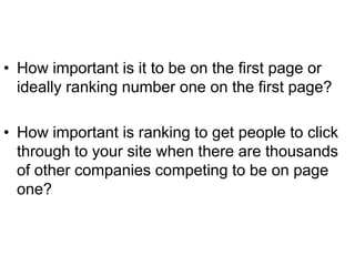 • How important is it to be on the first page or
  ideally ranking number one on the first page?

• How important is ranking to get people to click
  through to your site when there are thousands
  of other companies competing to be on page
  one?
 