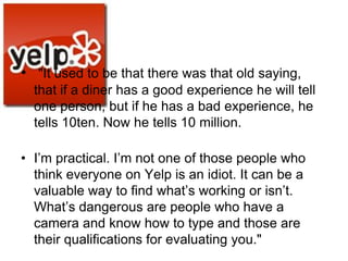 • "It used to be that there was that old saying,
  that if a diner has a good experience he will tell
  one person, but if he has a bad experience, he
  tells 10ten. Now he tells 10 million.

• I‘m practical. I‘m not one of those people who
  think everyone on Yelp is an idiot. It can be a
  valuable way to find what‘s working or isn‘t.
  What‘s dangerous are people who have a
  camera and know how to type and those are
  their qualifications for evaluating you."
 