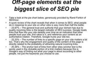 Off-page elements eat the
       biggest slice of SEO pie
•   Take a look at the pie chart below, generously provided by Rand Fishkin of
    SEOmoz:
•   A quick review of the chart reveals that when it comes to SEO, what people
    do in response to your site on other sites is way more than half the battle:
•      23.87% – The general trust and authority that your domain has due to
    quality incoming links is the largest indicator of SEO success. Google treats
    links that flow into your site steadily over time as an indication that other
    people trust your site, find value in it, and reference your content as an
    authoritative citation. Therefore, Google trusts your site too.
•      22.33% – The number of links to a specific page on your site matters a lot
    too. That‘s why the engagement and quality of the content of the page is
    directly related to the probability of attracting natural incoming links.
•      20.26% – The anchor text of links from other sites (anchor text is the
    words used in the clickable portion of a link) matters because this is
    Google‘s way of finding out what your page is about according to other
    people, not just the keywords you choose to use.
 