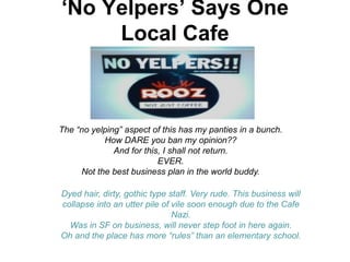 „No Yelpers‟ Says One
     Local Cafe



The “no yelping” aspect of this has my panties in a bunch.
           How DARE you ban my opinion??
              And for this, I shall not return.
                          EVER.
     Not the best business plan in the world buddy.

Dyed hair, dirty, gothic type staff. Very rude. This business will
collapse into an utter pile of vile soon enough due to the Cafe
                               Nazi.
  Was in SF on business, will never step foot in here again.
Oh and the place has more “rules” than an elementary school.
 