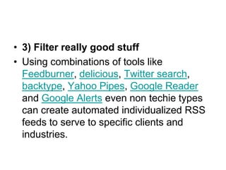 • 3) Filter really good stuff
• Using combinations of tools like
  Feedburner, delicious, Twitter search,
  backtype, Yahoo Pipes, Google Reader
  and Google Alerts even non techie types
  can create automated individualized RSS
  feeds to serve to specific clients and
  industries.
 