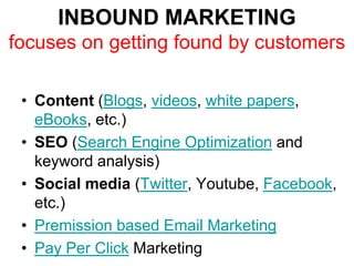 INBOUND MARKETING
focuses on getting found by customers

 • Content (Blogs, videos, white papers,
   eBooks, etc.)
 • SEO (Search Engine Optimization and
   keyword analysis)
 • Social media (Twitter, Youtube, Facebook,
   etc.)
 • Premission based Email Marketing
 • Pay Per Click Marketing
 