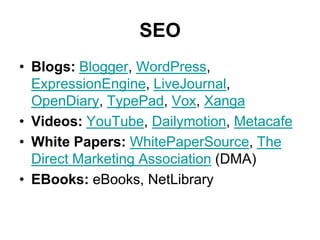 SEO
• Blogs: Blogger, WordPress,
  ExpressionEngine, LiveJournal,
  OpenDiary, TypePad, Vox, Xanga
• Videos: YouTube, Dailymotion, Metacafe
• White Papers: WhitePaperSource, The
  Direct Marketing Association (DMA)
• EBooks: eBooks, NetLibrary
 