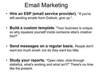 Email Marketing
• Hire an ESP (email service provider). "If you're
  still sending emails from Outlook, give up,".


• Build a custom template. "Your business is unique,
  so why squeeze yourself inside someone else's creative
  box?―


• Send messages on a regular basis. People don't
  want too much email; nor do they want too little.


• Study your reports. "Open rates, click-through
  statistics, what's working and what isn't?" There's no time
  like the present.
 