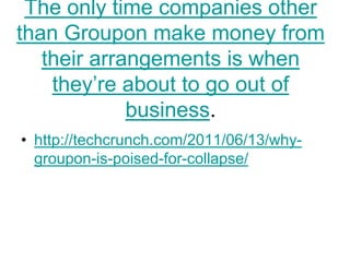 The only time companies other
than Groupon make money from
   their arrangements is when
    they‘re about to go out of
             business.
• http://techcrunch.com/2011/06/13/why-
  groupon-is-poised-for-collapse/
 