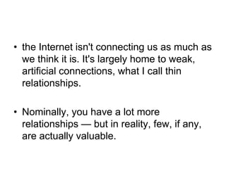 • the Internet isn't connecting us as much as
  we think it is. It's largely home to weak,
  artificial connections, what I call thin
  relationships.

• Nominally, you have a lot more
  relationships — but in reality, few, if any,
  are actually valuable.
 