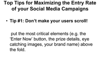 Top Tips for Maximizing the Entry Rate
   of your Social Media Campaigns

• Tip #1: Don‟t make your users scroll!

   put the most critical elements (e.g. the
  ‗Enter Now‘ button, the prize details, eye
  catching images, your brand name) above
  the fold.
 