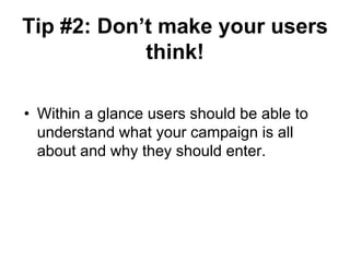 Tip #2: Don‟t make your users
            think!

• Within a glance users should be able to
  understand what your campaign is all
  about and why they should enter.
 