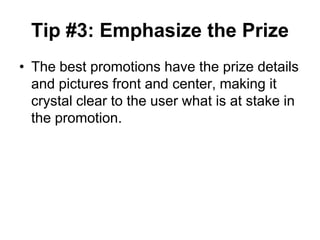 Tip #3: Emphasize the Prize
• The best promotions have the prize details
  and pictures front and center, making it
  crystal clear to the user what is at stake in
  the promotion.
 