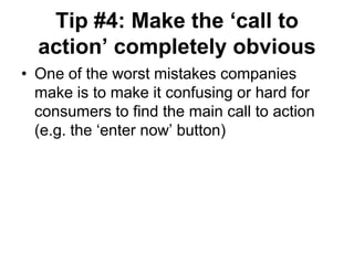 Tip #4: Make the „call to
  action‟ completely obvious
• One of the worst mistakes companies
  make is to make it confusing or hard for
  consumers to find the main call to action
  (e.g. the ‗enter now‘ button)
 