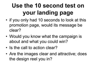 Use the 10 second test on
      your landing page
• if you only had 10 seconds to look at this
  promotion page, would its message be
  clear?
• Would you know what the campaign is
  about and what you could win?
• Is the call to action clear?
• Are the images clear and attractive; does
  the design reel you in?
 