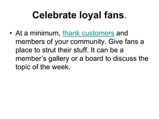 Celebrate loyal fans.
• At a minimum, thank customers and
  members of your community. Give fans a
  place to strut their stuff. It can be a
  member‘s gallery or a board to discuss the
  topic of the week.
 