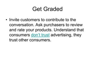 Get Graded
• Invite customers to contribute to the
  conversation. Ask purchasers to review
  and rate your products. Understand that
  consumers don‘t trust advertising, they
  trust other consumers.
 