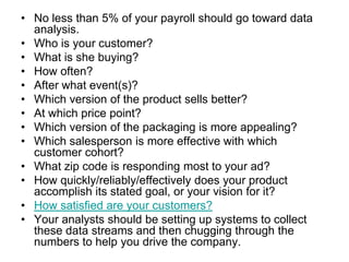 • No less than 5% of your payroll should go toward data
  analysis.
• Who is your customer?
• What is she buying?
• How often?
• After what event(s)?
• Which version of the product sells better?
• At which price point?
• Which version of the packaging is more appealing?
• Which salesperson is more effective with which
  customer cohort?
• What zip code is responding most to your ad?
• How quickly/reliably/effectively does your product
  accomplish its stated goal, or your vision for it?
• How satisfied are your customers?
• Your analysts should be setting up systems to collect
  these data streams and then chugging through the
  numbers to help you drive the company.
 