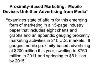 Proximity-Based Marketing: Mobile
Devices Untether Advertising from Media”
 “examines state of affairs for this emerging
   form of marketing in a 15-page industry
   paper that includes eight charts and
   graphs and an appendix gauging proximity
   marketing activities in 210 U.S. markets. It
   gauges mobile proximity-based advertising
   at $200 million this year, swelling to $760
   million in 2011 and springing to $6 billion
   by 2015.
 