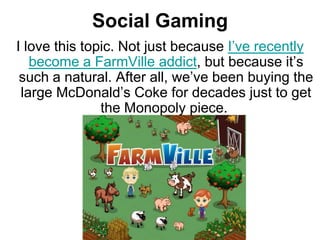 Social Gaming
I love this topic. Not just because I‘ve recently
   become a FarmVille addict, but because it‘s
 such a natural. After all, we‘ve been buying the
 large McDonald‘s Coke for decades just to get
               the Monopoly piece.
 