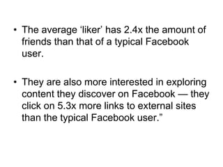 • The average ‗liker‘ has 2.4x the amount of
  friends than that of a typical Facebook
  user.

• They are also more interested in exploring
  content they discover on Facebook — they
  click on 5.3x more links to external sites
  than the typical Facebook user.‖
 