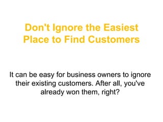Don't Ignore the Easiest
    Place to Find Customers


It can be easy for business owners to ignore
   their existing customers. After all, you've
            already won them, right?
 