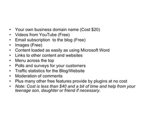 •   Your own business domain name (Cost $20)
•   Videos from YouTube (Free)
•   Email subscription to the blog (Free)
•   Images (Free)
•   Content loaded as easily as using Microsoft Word
•   Links to other content and websites
•   Menu across the top
•   Polls and surveys for your customers
•   Traffic statistics for the Blog/Website
•   Moderation of comments
•   Plus many other free features provide by plugins at no cost
•   Note: Cost is less than $40 and a bit of time and help from your
    teenage son, daughter or friend if necessary.
 