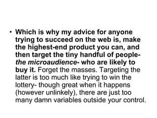 • Which is why my advice for anyone
  trying to succeed on the web is, make
  the highest-end product you can, and
  then target the tiny handful of people-
  the microaudience- who are likely to
  buy it. Forget the masses. Targeting the
  latter is too much like trying to win the
  lottery- though great when it happens
  (however unlinkely), there are just too
  many damn variables outside your control.
 