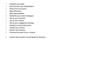 •   Establish your goals
•   Get input from your stakeholders
•   Where are your buyers
•   Map influencers
•   Map responsibilities
•   Establish your content strategies
•   Set up your channels
•   Set up your metrixs
•   Set up your engagement strategy
•   Develop a social media policy
•   Publish your content
•   Monitor and measure
•   Harness the power of your network

•   A Quick Start Guide to Social Media for Business
 