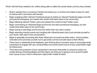 What I told that they needed to do, before being able to collect the social media currency they coveted:

•   Build a website that is conversion friendly and sticky (e.g. is intuitive and makes it easy for users
    to interact with it and share with friends)
•   Begin engaging within relevant Facebook groups & posting on relevant Facebook pages (not with
    promotional messaging, but instead with content that adds value to the community)
•   Begin following relevant Twitter users and retweet the content of said Twitter users
•   Begin commenting on influential blogs and forums (not with promotional messaging, but with
    content that adds value to the community)
•   Begin linking to said blogs and forums from within their own site‘s content
•   Begin attending industry events and mingling with influential peers (don‘t just promote yourself or
    your brand. Add value to the conversation)
•   Begin to gradually connecting with these influencers via email and other online communication
    channels (not to promote yourself, but to genuinely connect and add value to their efforts)
•   If they have a substantial email database, start thinking about innovative ways to encourage email
    subscribers to engage with your social profiles and social content (some of your subscribers might
    be influencers)
•   Think about the proportion of your perspective consumers that prefer to consume contact via
    mobile devices (including tablets) and then figure out what you‘re going to do to accommodate
    them (some of your niche‘s influencers might prefer mobile formats)
 