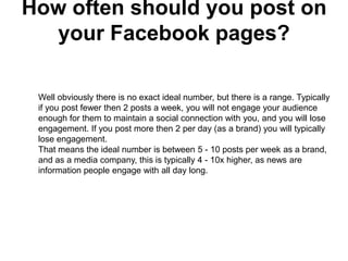 How often should you post on
  your Facebook pages?

 Well obviously there is no exact ideal number, but there is a range. Typically
 if you post fewer then 2 posts a week, you will not engage your audience
 enough for them to maintain a social connection with you, and you will lose
 engagement. If you post more then 2 per day (as a brand) you will typically
 lose engagement.
 That means the ideal number is between 5 - 10 posts per week as a brand,
 and as a media company, this is typically 4 - 10x higher, as news are
 information people engage with all day long.
 