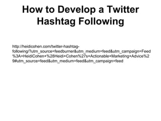 How to Develop a Twitter
      Hashtag Following

http://heidicohen.com/twitter-hashtag-
following/?utm_source=feedburner&utm_medium=feed&utm_campaign=Feed
%3A+HeidiCohen+%28Heidi+Cohen%27s+Actionable+Marketing+Advice%2
9#utm_source=feed&utm_medium=feed&utm_campaign=feed
 