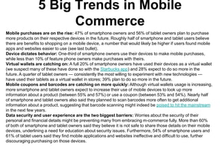 5 Big Trends in Mobile
                       Commerce
Mobile purchases are on the rise: 47% of smartphone owners and 56% of tablet owners plan to purchase
more products on their respective devices in the future. Roughly half of smartphone and tablet users believe
there are benefits to shopping on a mobile device, a number that would likely be higher if users found mobile
apps and websites easier to use (see last bullet).
Device dictates behavior: One-third of smartphone owners use their devices to make mobile purchases,
while less than 10% of feature phone owners make purchases with theirs.
Virtual wallets are catching on: A full 20% of smartphone owners have used their devices as a virtual wallet
(we suspect many of these have done so with the Starbucks app) and 28% expect to do so more in the
future. A quarter of tablet owners — consistently the most willing to experiment with new technologies —
have used their tablets as a virtual wallet in stores; 39% plan to do so more in the future.
Mobile coupons and barcodes are catching on more quickly: Although virtual wallets usage is increasing,
more smartphone and tablet owners expect to increase their use of mobile devices to look up more
information about a product (between 55% and 57%) or use a coupon (between 53% and 54%). Nearly half
of smartphone and tablet owners also said they planned to scan barcodes more often to get additional
information about a product, suggesting that barcode scanning might indeed be poised to hit the mainstream
in the next few years.
Data security and user experience are the two biggest barriers: Worries about the security of their
personal and financial details might be preventing many from embracing m-commerce fully. More than 60%
of both of smartphone and tablet owners said they believe it is not safe to share those details on their mobile
devices, underlining a need for education about security issues. Furthermore, 54% of smartphone users and
61% of tablet users said they find mobile applications and websites ineffective and difficult to use, further
discouraging purchasing on those devices.
 