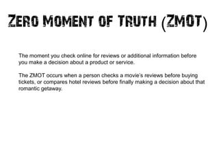 Zero Moment of Truth (ZMOT)
 The moment you check online for reviews or additional information before
 you make a decision about a product or service.

 The ZMOT occurs when a person checks a movie‘s reviews before buying
 tickets, or compares hotel reviews before finally making a decision about that
 romantic getaway.
 
