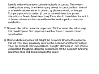 1. Identify and prioritize each customer episode or contact. This means
   thinking about every time the company comes in contact with an internal
   or external customer either in person, by phone or email, or through
   Company process or system (It can be remote interaction, phone
   interaction or face to face interaction) Firms should then determine which
   of these customer contacts would have the most impact on customer
   satisfaction.

2. Develop alternative customer responses. Think of some alternative ways
    that could improve firm response in each of these customer contact
    opportunities.

3. Decide which responses will delight the customer. Choose the response
    that will most likely pleasantly surprise the customer and thereby not just
    meet, but exceeds their expectations. ―Delight‖ Moments of Truth provide
    unexpected, thoughtful, delightful experiences for the customer. Knowing
    customers likes and dislikes makes this easier.
 