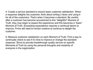 4. Create a service standard to ensure basic customer satisfaction. When
a response delights the customer, think about writing it down and using it
for all of the customers. That‘s when it becomes a standard. Be careful,
after a customer has become accustomed to this ―delightful‖ Moment of
Truth, they may begin to expect the experience and this becomes a ―basic‖
Moment of Truth. Exceeding expectations requires a continual desire to
improve. Firms will need to remain creative to continue to delight the
customer.

5. Measure customer satisfaction on each Moment of Truth. Find a way to
continually check to see if it‘s time to improve or change the standard
response. Strive to provide breakthrough quality service on specific
Moments of Truth by using the personal thoughts and creativity of
everyone in the organization
 